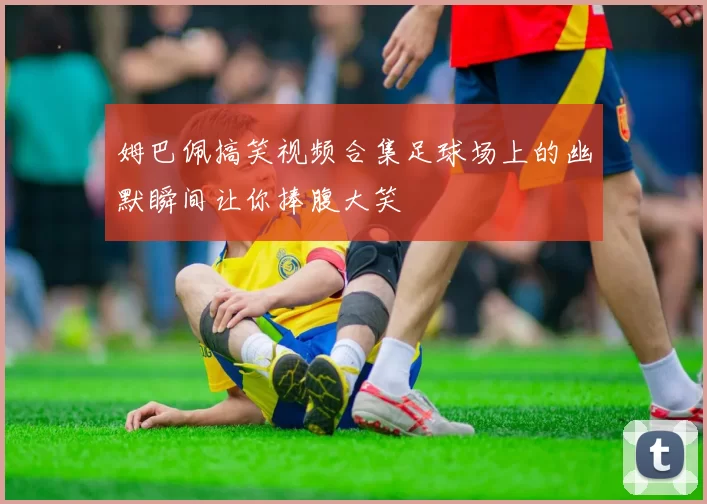 姆巴佩搞笑视频合集足球场上的幽默瞬间让你捧腹大笑