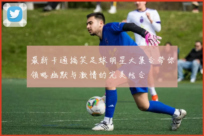 最新卡通搞笑足球明星大集合带你领略幽默与激情的完美结合