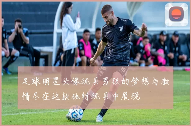 足球明星头像玩具男孩的梦想与激情尽在这款独特玩具中展现