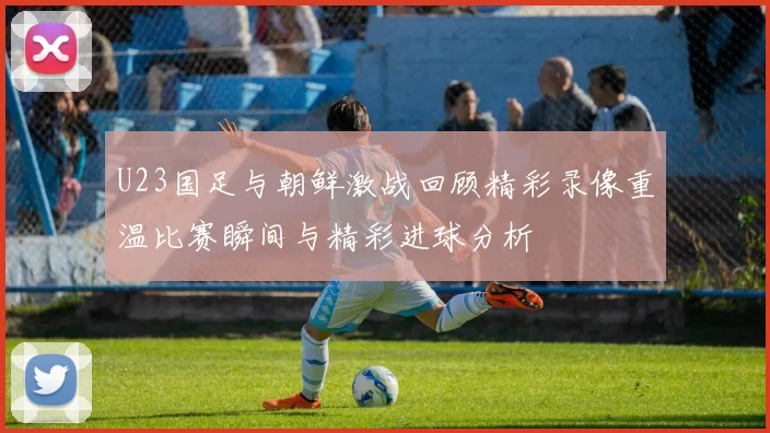 U23国足与朝鲜激战回顾精彩录像重温比赛瞬间与精彩进球分析