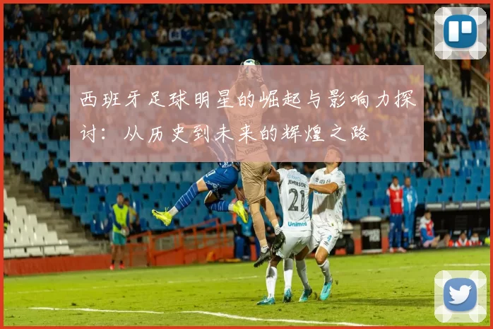 西班牙足球明星的崛起与影响力探讨：从历史到未来的辉煌之路