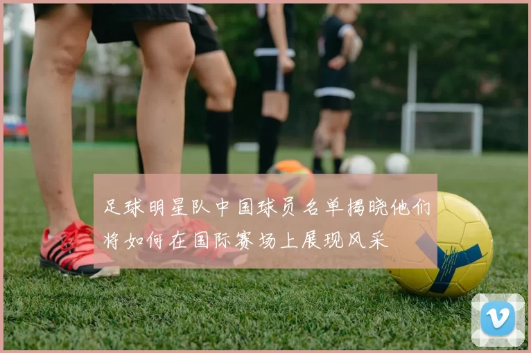 足球明星队中国球员名单揭晓他们将如何在国际赛场上展现风采
