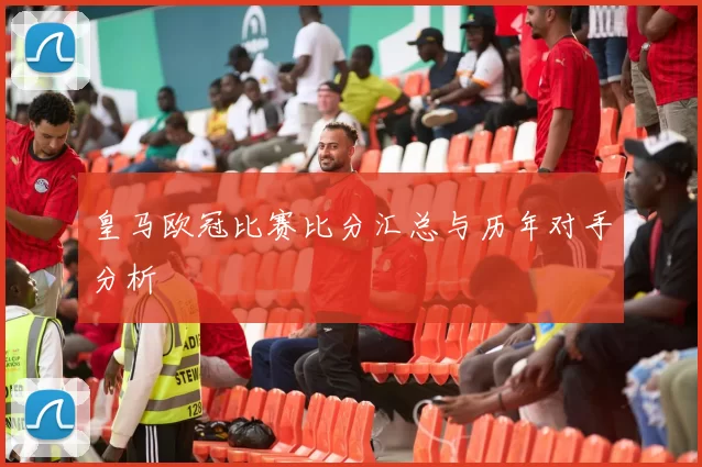 皇马欧冠比赛比分汇总与历年对手分析