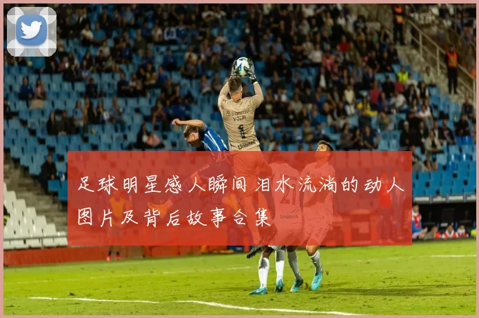 足球明星感人瞬间泪水流淌的动人图片及背后故事合集