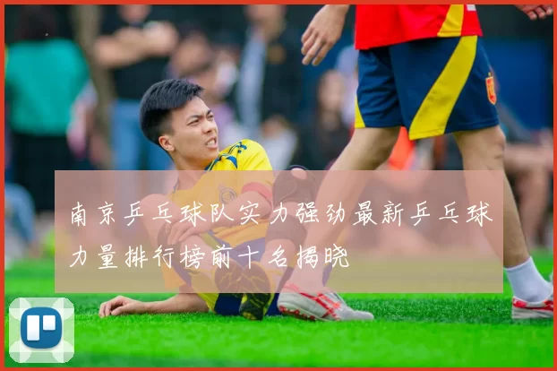 南京乒乓球队实力强劲最新乒乓球力量排行榜前十名揭晓