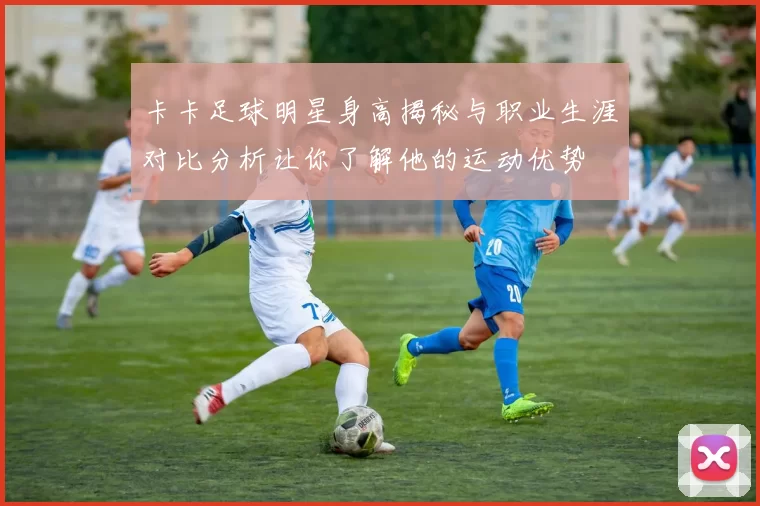 卡卡足球明星身高揭秘与职业生涯对比分析让你了解他的运动优势