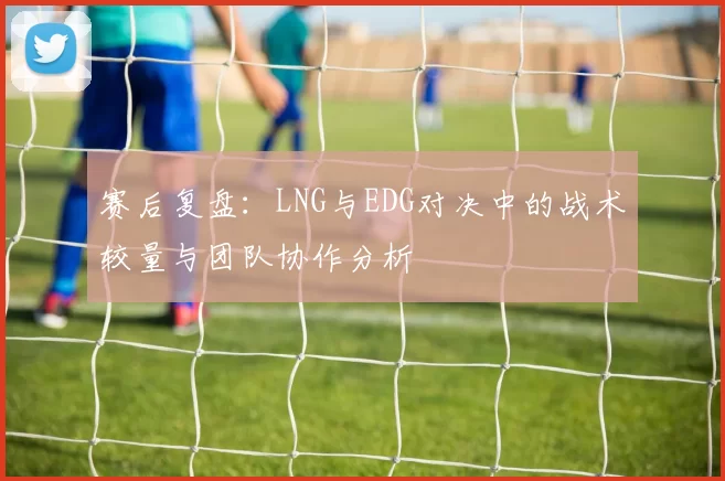 赛后复盘：LNG与EDG对决中的战术较量与团队协作分析