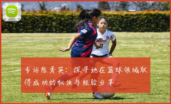 专访陈秀英：探寻她在篮球领域取得成功的秘诀与经验分享