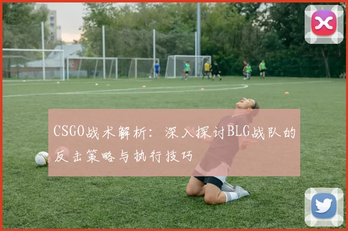 CSGO战术解析：深入探讨BLG战队的反击策略与执行技巧