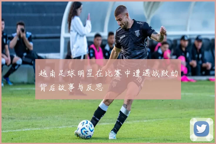 越南足球明星在比赛中遭遇战败的背后故事与反思
