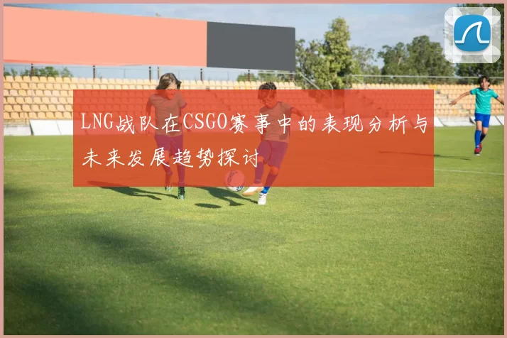 LNG战队在CSGO赛事中的表现分析与未来发展趋势探讨