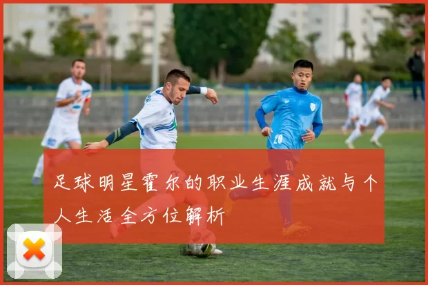足球明星霍尔的职业生涯成就与个人生活全方位解析