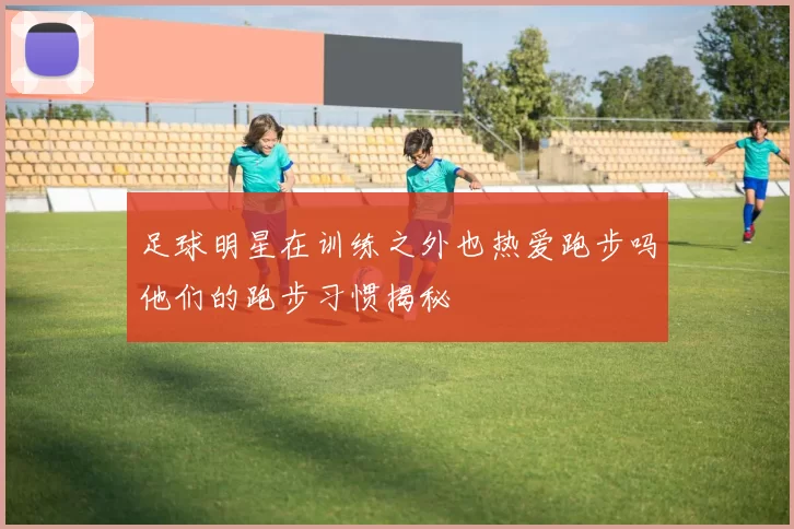 足球明星在训练之外也热爱跑步吗他们的跑步习惯揭秘