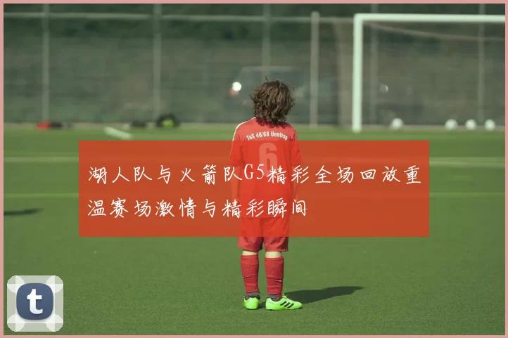 湖人队与火箭队G5精彩全场回放重温赛场激情与精彩瞬间