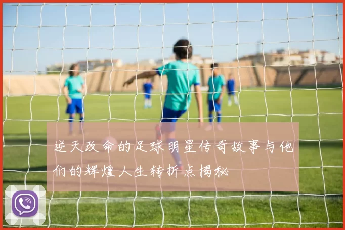 逆天改命的足球明星传奇故事与他们的辉煌人生转折点揭秘
