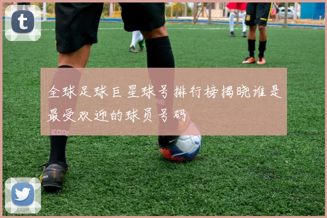 全球足球巨星球号排行榜揭晓谁是最受欢迎的球员号码