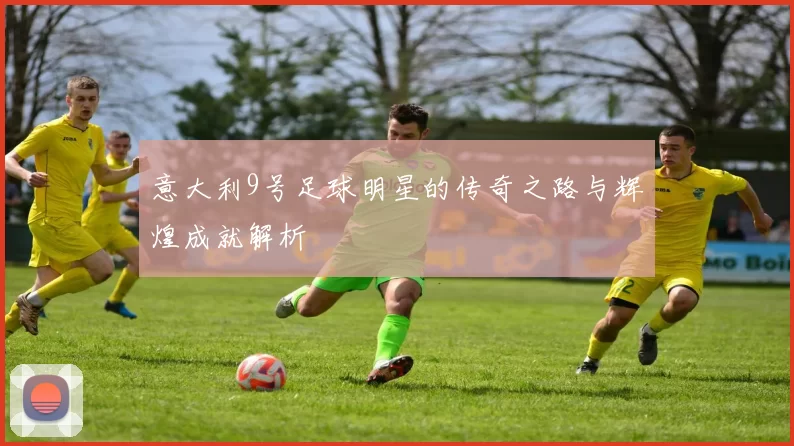 意大利9号足球明星的传奇之路与辉煌成就解析