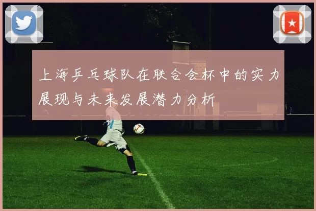 上海乒乓球队在联合会杯中的实力展现与未来发展潜力分析