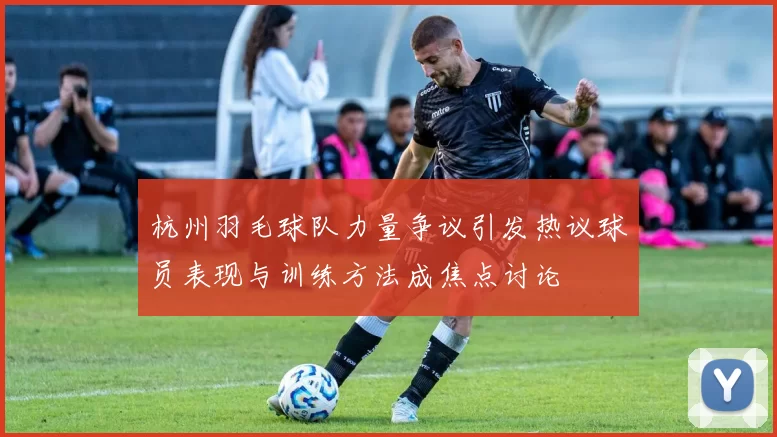 杭州羽毛球队力量争议引发热议球员表现与训练方法成焦点讨论