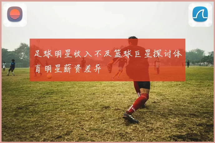 足球明星收入不及篮球巨星探讨体育明星薪资差异