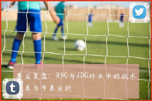 赛后复盘：RNG与JDG对决中的战术速度与节奏分析