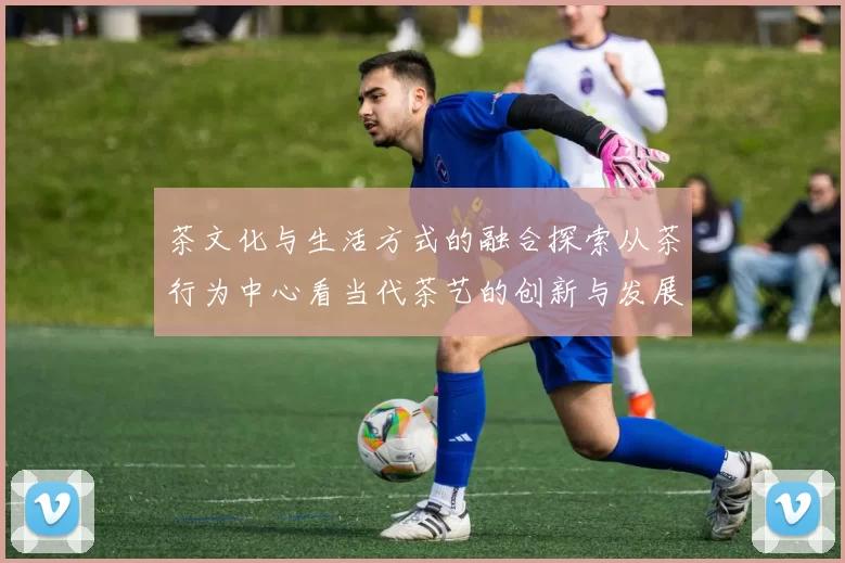 茶文化与生活方式的融合探索从茶行为中心看当代茶艺的创新与发展