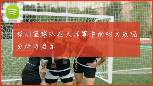 深圳篮球队在大师赛中的耐力表现分析与启示