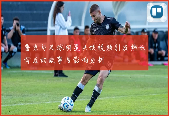 普京与足球明星共饮视频引发热议背后的故事与影响分析