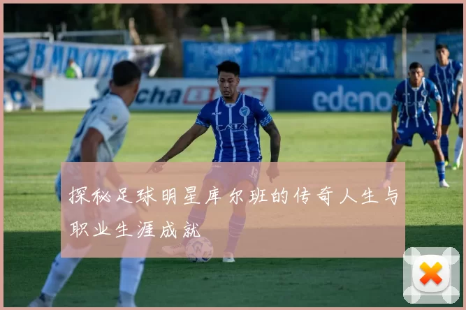探秘足球明星库尔班的传奇人生与职业生涯成就