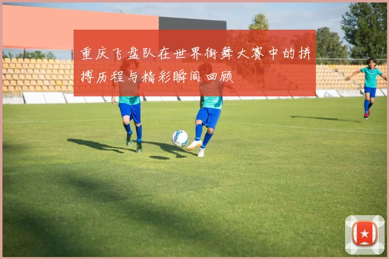 重庆飞盘队在世界街舞大赛中的拼搏历程与精彩瞬间回顾