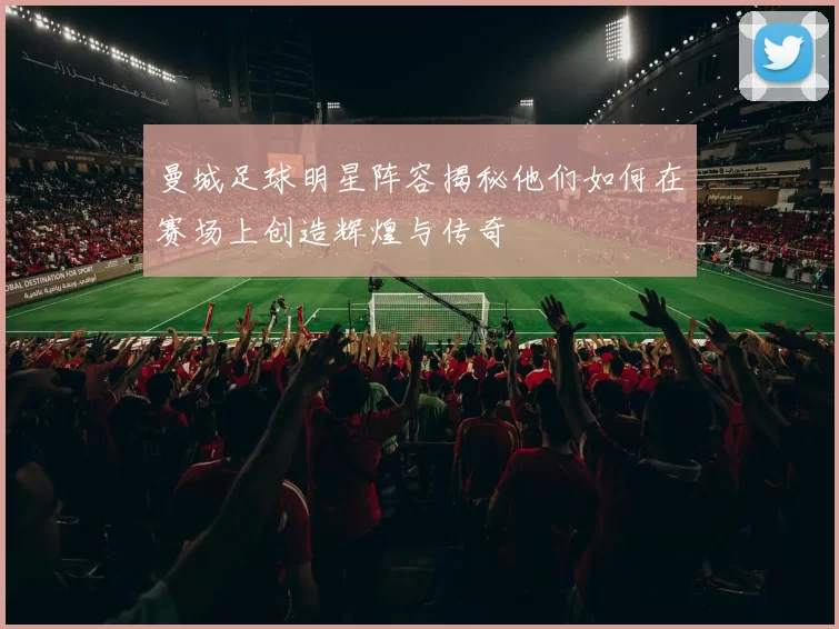 曼城足球明星阵容揭秘他们如何在赛场上创造辉煌与传奇