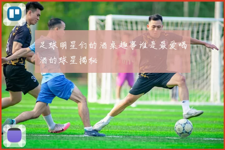 足球明星们的酒桌趣事谁是最爱喝酒的球星揭秘