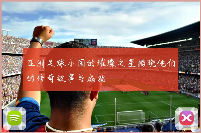 亚洲足球小国的璀璨之星揭晓他们的传奇故事与成就