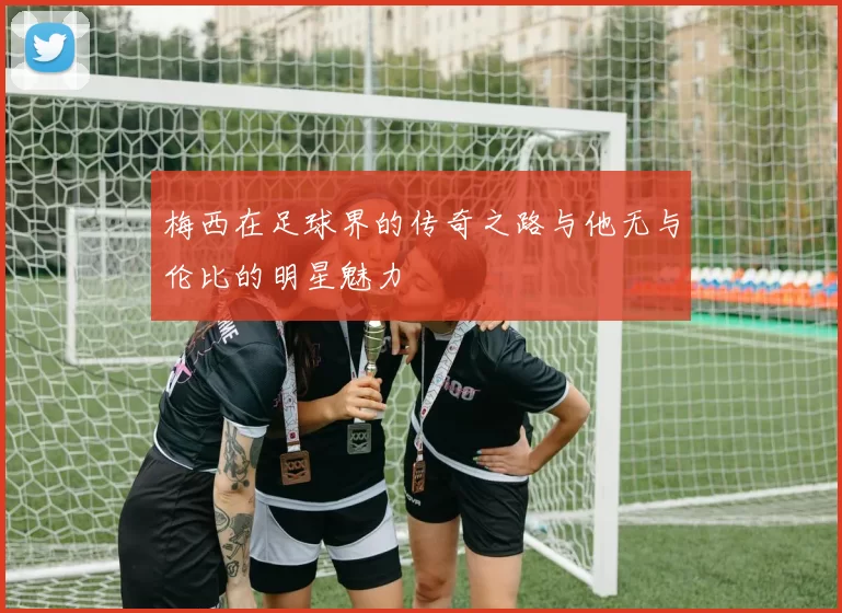 梅西在足球界的传奇之路与他无与伦比的明星魅力
