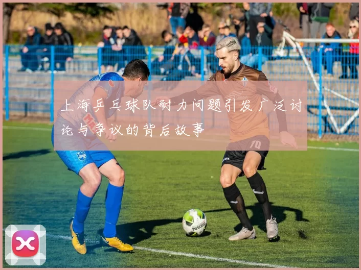 上海乒乓球队耐力问题引发广泛讨论与争议的背后故事