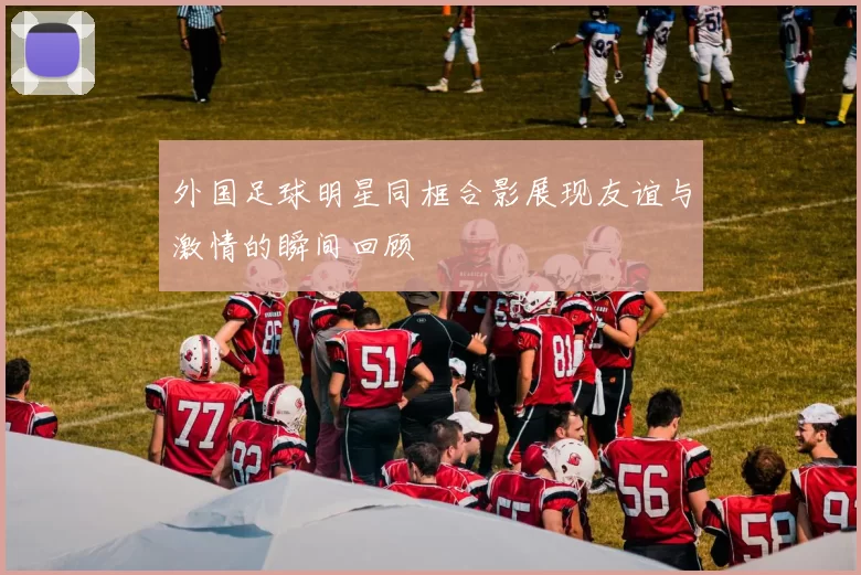 外国足球明星同框合影展现友谊与激情的瞬间回顾