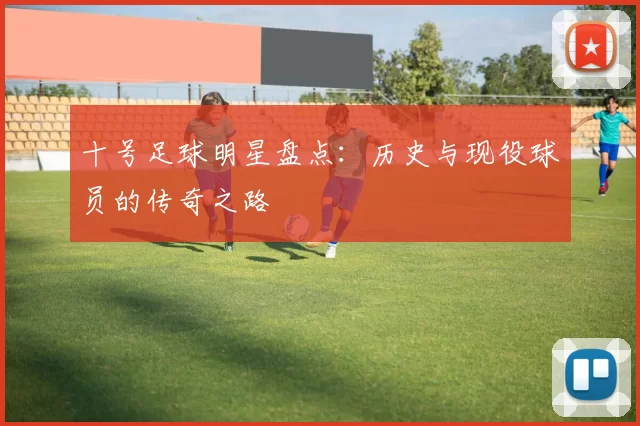 十号足球明星盘点：历史与现役球员的传奇之路