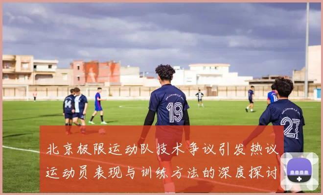 北京极限运动队技术争议引发热议运动员表现与训练方法的深度探讨