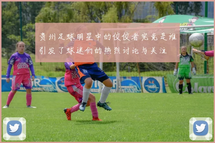 贵州足球明星中的佼佼者究竟是谁引发了球迷们的热烈讨论与关注