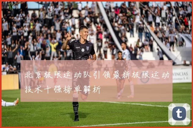北京极限运动队引领最新极限运动技术十强榜单解析