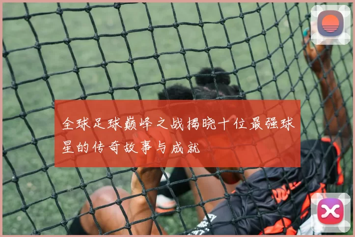全球足球巅峰之战揭晓十位最强球星的传奇故事与成就