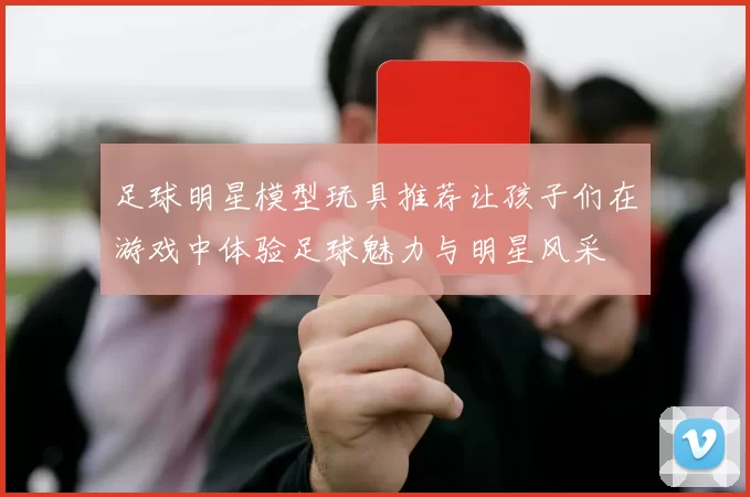 足球明星模型玩具推荐让孩子们在游戏中体验足球魅力与明星风采