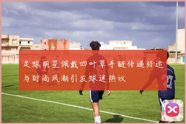 足球明星佩戴四叶草手链传递好运与时尚风潮引发球迷热议