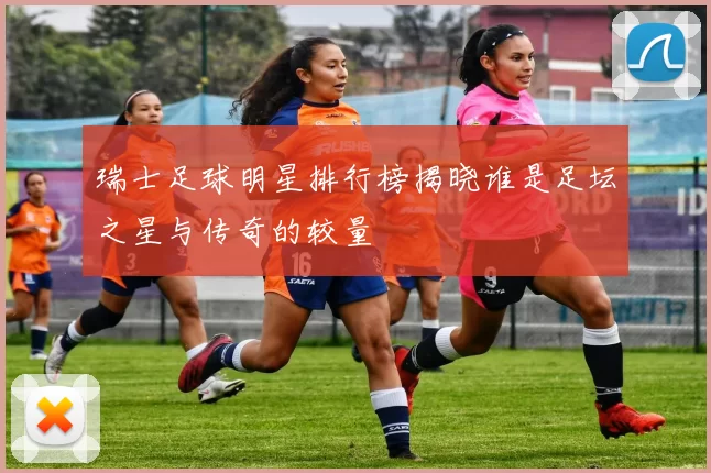 瑞士足球明星排行榜揭晓谁是足坛之星与传奇的较量