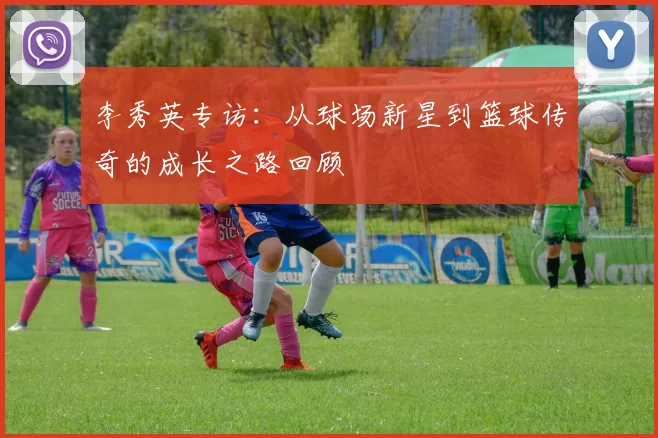 李秀英专访：从球场新星到篮球传奇的成长之路回顾