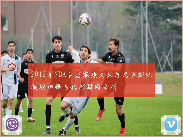 2012年NBA季后赛热火队与尼克斯队激战回顾与精彩瞬间分析