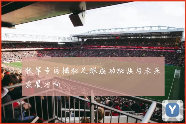 张军专访揭秘足球成功秘诀与未来发展方向