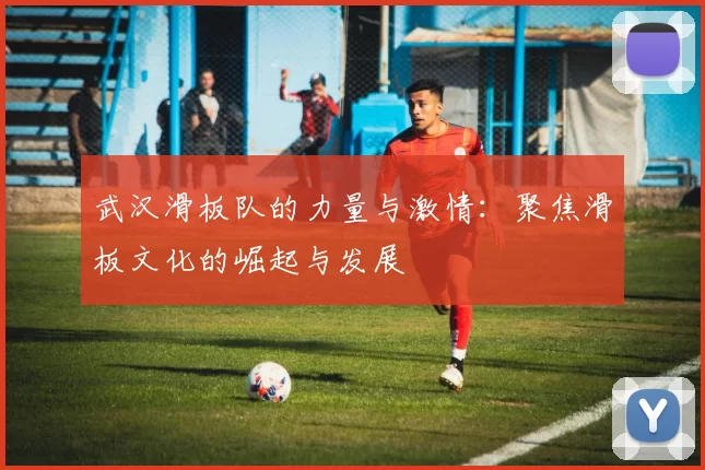 武汉滑板队的力量与激情：聚焦滑板文化的崛起与发展