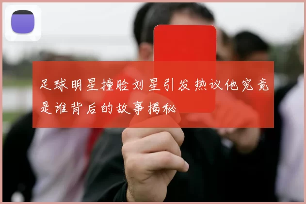 足球明星撞脸刘星引发热议他究竟是谁背后的故事揭秘