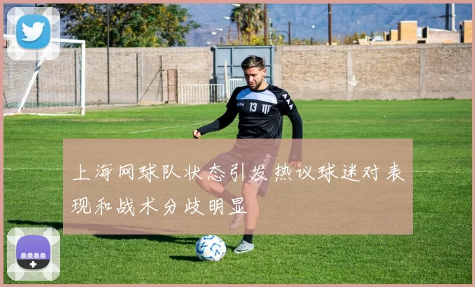 上海网球队状态引发热议球迷对表现和战术分歧明显